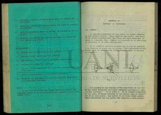 6.- calcular, a partir de datos apropiados, el aumento de
una lente.
7.- Enunciar y distinguir correctamente los tipos de espejos
que existen.
8.- Resolver problemas donde se aplique la formula de los es
pejos.
9.- Enunciar las reglas que existen para que la fórmula de
los espejos sea válida.
PROCEDIMIENTO.
1.- Realiza una lectura general del capítulo IV.
2.- Subraya lo más importante del capítulo.
3.- Extracta las definiciones y analízalas ampliamente.
4.- Realiza un resumen del capítulo.
5.- Escribe en una cartulina las ecuaciones fundamentales de
este capítulo.
6.- Analiza detenidamente los problemas resueltos.
7.- Resuelve los problemas de la autoevaluación llegando a
los resultados marcados.
NOTA:
Es pre-requisito entregar completamente resueltos los
problemas nones de la autoevaluación del capítulo IV en hoDas
tamaño carta.
CAPÍTULO IV.
LENTES Y ESPEJOS.
4-1 LENTES.
La función primordial de las lentes es formar imágenes
de los objetos reales. Pero, ¿que es una lente? Una lente
es un cuerpo transparente, que tiene una cara curva por lo
menos y, a menudo, dos. Cambia la dirección de la luz y pue
de enfocarla en un punto determinado.
En el capítulo anterior dijimos que la luz se refracta
y se dispersa al pasar por un prisma. Este principio es uti
1izado para la construcción de las lentes, como lo muestra
la figura 1.
Los prismas de las figuras están acomodados de tal for-
ma que hacen refractar los rayos luminosos paralelos y h a —
cerlos converger en un punto F. En el segundo dispositi
vo los rayos se hacen diverger de tal manera como si vinie—
ran de un solo punto. Las partes de la lente donde existe
mayor desviación son las partes más externas y esto ocurre
 