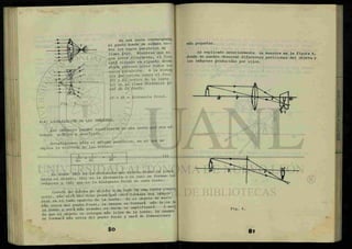 ES*
1
En una lente convergente,
el punto donde se reúnen t o -
dos los rayos paralelos se
llama ¿0C0. Mientras que en
una lente divergente, el foco
está situado en elpunto desde
donde parecen venir todos los
rayos paralelos. A la distan
cia que existe entre el foco
(f) y el centro de la lente
(c) se le llama dtAtancÁXL fo-
cal da la levita.
cf = df = distancia focal.
4-4 LOCALIZACIÓN DE LAS IMÁGENES.
Las imágenes pueden localizarse en una lente por dos me-
todos: gráfico y analítico.
Estudiaremos sólo el método analítico, en el que se
emplea la ecuación de las lentes:
1 1 1
do +
di df
(1)
En donde (do) es la distancia que existe de:=de l a
J ^ ' ^
hasta el objeto, (di) es la distancia a la cual se forman las
imágenes y (df) que es la distancia focal de cada lente.
Cuando se coloca un objeto a un lado de una lente conver
gente, más allá del foco principal será formada una imagen
real en el lado opuesto de la lente. Si el objeto se mueve
más cerca del punto focal, la imagen se formara mas lejos d
la lente y será más grande; es decií se amplificara A medí
da que el objeto se coloque más lejos de la lente, la imagen
se formará más cerca del punto focal y sera de dimensiones
8o
más pequeñas.
Fig. 6.
Lo explicado anteriormente se muestra en la figura 6,
donde se pueden observar diferentes posiciones del objeto, y
las imágenes producidas por ellos.
8 1
 