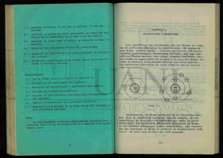 7.- Resolver problemas en los que se aplique la ley de
Coulomb.
8 - Calcular, a partir de datos apropiados la inducción mag-
nética en un conductor, en el aire y en una espira.
9.- Explicar la forma como se aplica la regla de la mano iz-
quierda.
10.- Enunciar las diferentes fuentes de electricidad.
11.- Enunciar los factores de los cuales depende la potencia
del voltaje.
12.- Establecer la diferencia que existe entre corriente a l -
terna y corriente directa.
PROCEDIMIENTO.
1.- Lee en forma general y rápida el capítulo V.
2.- Subraya lo más importante del capítulo.
3.- Extracta las definiciones y analízalas ampliamente.
4.- Escribe un resumen del capítulo.
5.- Escribe en una cartulina las ecuaciones fundamentales
del capítulo.
6.- Analiza detenidamente los problemas resueltos.
7.- Resuelve los problemas de la autoevaluacion llegando a
los resultados marcados.
NOTA:
Es pre-requisito entregar completamente resueltos los
problemas nones de la autoevaluacion del capítulo V en ho3 as
tamaño carta.
CAPÍTULO V.
ELECTRICIDAD Y MAGNETISMO.
Los científicos han descubierto que los átomos se compo
nen de parficulas diminutas de electricidad. El centro de
cada átomo, llamado ndcZ<¿0 , contiene partículas eléctricas
cargadas positivamente, denominadas pH.o£ow& , así como t a m —
bién partículas neutras (sin carga) llamadas neutAOMA. Es—
tas forman la mayor parte de la masa o el peso del átomo. En
torno al núcleo y describiendo órbitas con mucha rapidez,
hay partículas eléctricas de carga negativa que se conocen
como electrones.
-ttC
H
$ÉÜ
4 0 )—x /
0 . ' - © - x Q
/ / _  *
§ |«a.
Cfl
-li.
üsrd
(¿LL
Z'.J"Q1
i
Fig. 1.
Generalmente, un átomo permanece en su estructura ñ o r —
mal, pero al añadírsele cualquier tipo de energía, ya sea
calorífica, de fricción o de bombardeo por medio de otros
electrones, los electrones débilmente afianzados al átomo,
en sus órbitas exteriores, pueden abandonarlo. Los electro-
nes que abandonan el átomo le producen un desequilibrio eléc
trico. En este caso se dice que está ionizado.
 