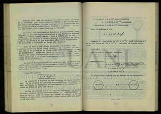 Podemos usar como unidad base de electricidad, la carga
de un electrón, pero no es práctico debido a que e s u n a u n i
dad demasiado pequeña. Es por eso que se ^ establecido co
mo unidad de carga eléctrica el nouloni, o cuuXo^am en ho
ñor del científico francés Charles A. Coulomb.
Al hacer los experimentos descritos anteriormente, nota
mos que si los cuerpos se encuentran a una distancia determi
n a d a no sufren ningfln canfcio. Pero a medida que se van - -
acercando ya empieza a existir algunos movimientos de atrae
ción o repulsión y si los acercaos más, estos movimientos
de atracción o repulsión se hacen mas visibles.
Esto se debe a las líneas invisibles de fuerza, que
existen alrededor de un campo cargado. Al conjunto de e s -
tas líneas de fuerza se le llama campa e í e e ^ í á t t C O o Cam
po cUeZícOUco. Entre más cerca de un cuerpo cargado, se --
analice el campo electrostático,éste sera mas fuerte. Este
campo disminuye a un ritmo inversamente proporcional al cua
drado de la distancia.
La leu do. Id alccVlOAtática establece que la fuerza que
actúa entre dos cargas es directamente proporcional ^ p r o -
ducto de las mismas e inversamente proporcional al cuadrado
de la distancia entre ellas.
Algebraicamente:
F = K
d2
(D
La constante K depende de las unidades de carga escogi-
das En el sistema de unidades electrostática, la fuerza se
mide en dinas, la distancia en centímetros y la unidad de -
carga se elige de modo que K - 1.
La ley de Coulomb con K = 1 define; entonces, la unidad
de carga llamada unidad eZecXAOAÜttica o étatcoulomb^ y
esto se define como la canga que cuando ¿e coloca a un ccn
¡ZeAo dl Z canga e q u i M e e/eAce *ob*e una ¿ueA-
z a d e una dina.
1 coulombio = 3 x 109
statcoulombios
— 19
e = 1.6019 x 10 coulombios
1 coulombio = 6.24 x 1010
electrones.
Para el sistema M.K.S.
K = 9 x 109 N - m4
_ g
Ejemplo 1. Una carga d| +50 x 10 c está colocada a 5
cm de una carga de -72 x 10 c. Calcular la fuerza entre
ellas.
Solución:
Por la ley de Coulomb, tenemos:
F = K S ^ .
sustituyendo:
(50X10"9
C) (-72X10_9
C)
P = 9 x itf-^-x ( 5 x 1 o-¿m )Z
= - 1296 x 10"5
N
_ 2
= -1.296 x 10 N
•UC
m«:
iffi
iIr.
w- |
Ú3i"
El signo menos indica que la fuerza es de atracción.
Fig. 3-A.
 