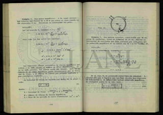 Ejemplo 5. Dos polos magnéticos S de igual intensi-
dad ejercen una fuerza de 0.04 N uno sobre el otro cuando es
tán separados 8 cm. Encontrar la intensidad del polo.
Solución:
mra
Por la ecucion 5, tenemos: F - x
d 2
_7 N m m<
0.04 N = 10 — XX
(8x10~2
m)2
Pero como los dos polos son iguales:
-7 N M
° - 0 4 N = 1 0
^ * (8x10"z
m)2
_ 2 2 2 2
2 0.04 N x (8x10 ) m Amp
m = 10-7
N
m2
= 2.56 x 107
Amp2
m2
m = 5.06 x 103
Amp m.
Las numerosas líneas invisibles de f u e r z a magnética que
rodean a un imán recibe el nonfcre de frlJO « f l « « ^ ^ Si
es un imán potente, las líneas serán mas densas. Asi, l a p o
tencia de un campo magnético puede determinarse por su densi
dad de flujo, o el número de líneas por pulgada cuadrada o
por centímetro cuadrado.
La densidad de flujo se expresa por medio de la ecua- -
ción:
| p = BA | <6
>
donde:
B
P
A
, webers . .. maxwells.
= densidad de flujo ( ^ ' 0
C m2
= número de líneas de fuerza magnética. 2 .¿
= área de la sección de corte transversal (m o cm )
Ejemplo 7. Una bobina circular, constituida por 40 es-
piras de conductor, tiene un diámetro de 32 cm. Hallar la
intensidad de corriente que debe circular por ella para que
la inducción magnética en su centro sea de 3 x 10-l
*TesÍas (T) .
Solución:
Por la ecuación 9, tenemos:
I =
B r
2 ir X N
I =
-k o
3x10 wb/m x .16 m
2x3.14x10-7 W b x 40
A -m
I = 1.9 A
En el caso de un solenoide rectilíneo de longitud i,
constituido por N espiras por las que circula una corriente
de intensidad I, el módulo del vector inducción magnética,
en cualquier punto de su eje, vale:
 