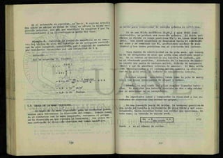 Si el solenoide es circular, es decir, N espiras arrolla
das sobre'uS
n núcleo en forma de t o r o ^ e s v S ^
presión anterior, sin más que sustituir :^^ ^ngitud l por
correspondiente a la circunferencia media del toro.
Eiemplo 8. Calcular la inducción magnética en el c e n -
tro del núcleo de aire del interior de un solenoide rectilí-
neo de gran longitud, constituido por 9 espiras de conductor
por centímetro recorridas por una intensidad de 6 A.
: iy m
•MII • • H
Solución :
Por la ecuación 10, tenemos:
B = x
4 TTN I
= 47TX j. I
m
'-•iliifc..
-7 wb 9 espiras
4 1TX 1 0
IO"2
m -
= 6 . 8 x 10~3
wb/m2
= 6.8 x 10-3
Teslas
x 6 A
5-7 REGLA DE LA MANO IZQUIERDA.
La *(>qla cíe la mano izquierda para un conductor puede
usarse para determinar la dirección del campo. Simule toman
do el conductor con la mano izquierda, extienda, el pulgar
en la dirección en que circula la corriente. Sus otros de
dos indicarán la dirección circular del campo magnético.
on medio para tiansformar de energía química en eléctrica.
Si se usa ácido sulfúrico (H2SOh) y agua (H2O) como
electrolito, se produce una reacción química. El ácido sul-
fúrico se divide en iones positivos ) y en iones negativos
(SO O . Los iones negativos se desplazan hacia el electrodo
del zinc y se combinan con él, produciendo sulfato de zinc
(ZnSOO y los iones positivos van al electrodo del carbono.
Otra fuente de electricidad es la pila seca, que consis
te en un recipiente de zinc que actúa como electrodo negati-
vo. En su centro se encuentra una barrita de carbono, que
es el electrodo positivo. Alrededor de la barrita de carbo-
no existe una pasta de carbono molido, dióxido de manganeso
(Mn02) y sal de amoníaco (cloruro de amonio). El MnÓ2 actúa
como despolarizador y el carbono molido aumenta la efectivi-
dad de la pila seca, al reducir su resistencia interna.
Existen algunas novedades, tales como la pila de mercu
rio y las pilas recargables de níquel y cadmio.
Además, es muy común las pilas simples llamadas bate- -
rías. En realidad una batería consiste en dos o más celdas
que se mencionan en un receptáculo.
Es importante saber y comprender la finalidad y los re-
sultados de conectar las celdas en grupos.
En una conexión serie de celdas, la terminal positiva de
una celda se conecta a la negativa de otra celda y así suce-
sivamente, hasta conectar todas las celdas que querramos. En
este caso, la tensión de salida será:
Es = E . x n
una celda
( 1 1 )
donde n es el número de celdas.
 