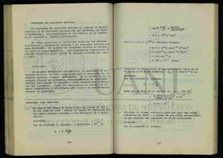 Generador de corriente alterna.
El generador de corriente alterna es similar en muchos
aspectos al de corriente directa,con una salvedad, se omite
el conmutador. Las terminales de las bobinas de la armadu-
ra se conectan a anillos deslizantes.
El campo giratorio se excita por medio de los anillos
deslizantes y escobillas, gracias a un generador externo,lia
mado excitado*. El voltaje en corriente directa es necesa-
rio para el campo magnético. Los generadores comerciales de
energía eléctrica giran debido al impulso recibido del agua
o vapor.
Alternador.
En algunos modelos de automóviles, el generador de c o -
rriente directa, ha sido reemplazado por un generador de co-
rriente alterna, llamado dUeAnadol. En la salida de la co
rriente alterna se lecUfaca, transformándose en corriente
directa para cargar la batería y otros dispositivos eléctri-
cos del automóvil. Según los fabricantes se cuenta con un
mayor rendimiento a velocidades más bajas y un mantenimiento
carente de problemas.
PROBLEMAS PARA ANALIZAR.
1 - El núcleo del átomo de helio tiene una carga de +2e y
el del neón de +10e. Hallar la fuerza de repulsion ^en-
tre ambos núcleos situados a una distancia de 2 m i l i —
mieras.
Solución: g
Por la ecuación 1, tenemos: 1 milimicra = 1 0 m.
p - K
Q l Q ?
F
" K
ñ2
= 0x1tf N-?2
v
2 e x 1 0 e
= 4.5 x 1O20
e2
N/c2
Pero e = 1.6 x 1 0 " B
c , entonces tenemos:
= 4.5 x 1C?e
(l.6x10~19
c)2
N/c2
= 4.5X102 8
X2.56X10_ 3 8
C£
N/C2
= 1.142 x10~9
N
= 1.142 x 10"" dinas.
Calcular la resistencia de una varilla de cobre de 4m
de largo y 10 mm de diámetro. P c u = 1.756x10"8
fl -m.
Solución:
Por la ecuación 4, tenemos:
Dado que el área de un círculo es: A = .784 D2
1.756fl-m x 4 m -8
.784x (.01 m)2 X
= 8.96 x 10"" ft
Calcular el tiempo necesario
eléctrica de 36000 c a travé:
ca que absorbe una corriente
Solución:
Por la ecuación 2, tenemos:
para que pase una carga
; de una celda electrolíti-
de 5A de intensidad.
 