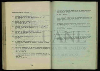 AUTOEVALUACION DEL CAPITULO V.
1.- Calcular la fuerza ejercida entre dos cargas iguales de
1c, separadas en el aire una distancia de 1 Km.
{F= 9000 N}
2.- Hallar la fuerza ejercida entre dos electrones libres se-
parados 1A° (A°= 10" ° m) .
{F= 23.04 x 10" N}
3.- Calcular la resistencia de un alambre de cobregde 80 m
de largo y 0.5 cm de diámetro. p c u = 1.756x10 fi-m.
{R= 0.0716}
4.- Calcular la resistencia de una varilla de cobre (cuadra-
da) de 1 cm por^lado y de 6 m de longitud.
{R = 10.536x10 £1}
5.- Por un cable circulan 72,000 c en 2 hr. Calcular la co-
rriente.
{1= 10 A}
6.- A través de una celta electrolítica se absorbe una co
rriente de 8 A durante 36 minutos. Calcular la carga
eléctrica.
{Q= 17,280 c}
7.- Dos polos magnéticos N de 80 A-m cada uno, ejercen una
fuerza de repulsión de 0.5 N. Calcular la distancia a
que se encuentran.
{d = 35.77x10" m}
8.- Dos polos magnéticos S, ejercen una fuerza de 0.06 N
estando a una distancia de 0.08 m. Calcular los A-m de
cada polo.
{m= ml
= 61.96 A-m}
9.- Calcular la inducción magnética en un punto en el aire
a 15 cm de un conductor rectilíneo por el que circula
una corriente de 15 A.
fe= 2x10~5
Teslas.}
10.- Si la inducción magnética de un conductor rectilíneo a un
punto situado a 0.2 m es de 2.5x10 6
T. Calcular la co-
rriente que circula por el conductor.
{l= 2.5 A}
11.- Una bobina circular constituida por 80 espiras, tiene
un diámetro^de 50 cm. si la intensidad de la corriente
es 5 A, ¿cuál será el valor de la inducción magnética
en sucentro? g
(B= 100.53x10" Teslas.}
12.- En el problema anterior, cambiar la corriente a 8 A.
ÍB= 1 6 0 . 8 5 X 1 0 Teslas.}
13.- Calcular la inducción magnética en el centro del núcleo
de aire del interior de un solenoide rectilíneo de gran
longitud, constituido por 15 espiras de conductor por
centímetro, Recorridos por una intensidad de 12 A.
(B= 2262X10 Teslas.}
 