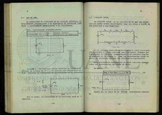 t
6-1 LEY DE OHM.
La intensidad de comiente en un cáacuaXo elídnico es
cUrecZámente pío pondo nal a ¿a dl^enenda de potencial JmüI-
tajeJ e inversamente pío pondo nal a ¿a nz.sii tendal
Esto, representado algebraicamente:
(1)
Fig. 2.
Ejemplo 1. Se conectan varias baterías en serie y se -
obtiene un voltaje de 27 V y se conecta una resistencia de -
9 Í2. Calcular la intensidad de la corriente en el circuito.
I = —
27 V
9 Ü
3 A
_ 27 V 9 a
Fig. 3.
Por lo tanto, la intensidad de la corriente será de 3
amperios.
6-2 CIRCUITO SERIE.
Un dncuÁXo 4 e r i e es un circuito en el que las resis-
tencias están unidas directamente unas con otras a través de
sus positivos y sus negativos.
X
R2
- W v W -
+ -
"a
•"VVAAAr-
Re
- v w w
Fig. 4.
En el circuito mostrado en la figura 4, está circulando
una corriente I. Para calcular esta corriente, tenemos que
transformar el circuito (simplificar) a un circuito similar
al mostrado en la figura 4. Como las resistencias están en
serie, es necesario obtener una resistencia equivalente.
Esta resistencia equivalente se puede calcular sumando
todas las resistencias que están en serie.
Es decir:
Req = Ri+ R2+ + Rn
V _
Fig. 5.
(2)
Siendo Rn, el valor de la ültima resistencia conecta-
da.
 