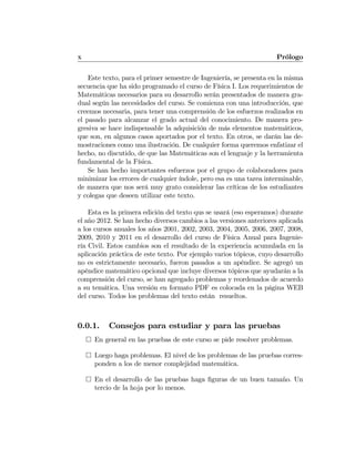 X Prólogo
Este texto, para el primer semestre de Ingeniería, se presenta en la misma
secuencia que ha sido programado el curso de Física I. Los requerimientos de
Matemáticas necesarios para su desarrollo serán presentados de manera gra-
dual según las necesidades del curso. Se comienza con una introducción, que
creemos necesaria, para tener una comprensión de los esfuerzos realizados en
el pasado para alcanzar el grado actual del conocimiento. De manera pro-
gresiva se hace indispensable la adquisición de más elementos matemáticos,
que son, en algunos casos aportados por el texto. En otros, se darán las de-
mostraciones como una ilustración. De cualquier forma queremos enfatizar el
hecho, no discutido, de que las Matemáticas son el lenguaje y la herramienta
fundamental de la Física.
Se han hecho importantes esfuerzos por el grupo de colaboradores para
minimizar los errores de cualquier índole, pero esa es una tarea interminable,
de manera que nos será muy grato considerar las críticas de los estudiantes
y colegas que deseen utilizar este texto.
Esta es la primera edición del texto qus se usará (eso esperamos) durante
el año 2012. Se han hecho diversos cambios a las versiones anteriores aplicada
a los cursos anuales los años 2001, 2002, 2003, 2004, 2005, 2006, 2007, 2008,
2009, 2010 y 2011 en el desarrollo del curso de Física Anual para Ingenie-
ría Civil. Estos cambios son el resultado de la experiencia acumulada en la
aplicación práctica de este texto. Por ejemplo varios tópicos, cuyo desarrollo
no es estrictamente necesario, fueron pasados a un apéndice. Se agregó un
apéndice matemático opcional que incluye diversos tópicos que ayudarán a la
comprensión del curso, se han agregado problemas y reordenados de acuerdo
a su temática. Una versión en formato PDF es colocada en la página WEB
del curso. Todos los problemas del texto están resueltos.
0.0.1. Consejos para estudiar y para las pruebas
¤ En general en las pruebas de este curso se pide resolver problemas.
¤ Luego haga problemas. El nivel de los problemas de las pruebas corres-
ponden a los de menor complejidad matemática.
¤ En el desarrollo de las pruebas haga ﬁguras de un buen tamaño. Un
tercio de la hoja por lo menos.
 