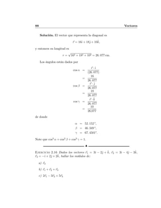 88 Vectores
Solución. El vector que representa la diagonal es
r = 16ˆı + 18ˆj + 10ˆk,
y entonces su longitud es
r =
√
162 + 182 + 102 = 26. 077 cm.
Los ángulos están dados por
cos α =
r · ˆı
(26. 077)
=
16
26. 077
cos β =
r · ˆj
26. 077
=
18
26. 077
cos γ =
r · ˆk
26. 077
=
10
26,077
de donde
α = 52. 152 o
,
β = 46. 349 o
,
γ = 67. 4501o
.
Note que cos2
α + cos2
β + cos2
γ = 1.
N
Ejercicio 2.16 Dados los vectores r1 = 3ˆı − 2ˆj + ˆk, r2 = 3ˆı − 4ˆj − 3ˆk,
r3 = −ˆı + 2ˆj + 2ˆk, hallar los módulos de:
a) r3
b) r1 + r2 + r3
c) 2r1 − 3r2 + 5r3
 