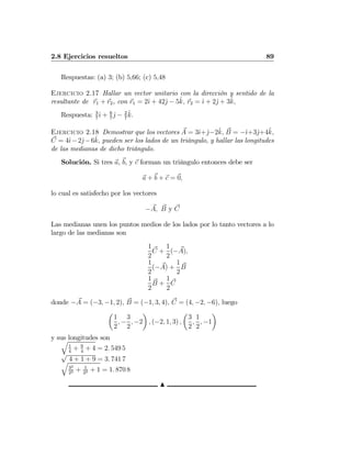 2.8 Ejercicios resueltos 89
Respuestas: (a) 3; (b) 5,66; (c) 5,48
Ejercicio 2.17 Hallar un vector unitario con la dirección y sentido de la
resultante de r1 + r2, con r1 = 2ˆı + 42ˆj − 5ˆk, r2 = ˆı + 2ˆj + 3ˆk,
Respuesta: 3
7
ˆı + 6
7
ˆj − 2
7
ˆk.
Ejercicio 2.18 Demostrar que los vectores A = 3ˆı+ˆj−2ˆk, B = −ˆı+3ˆj+4ˆk,
C = 4ˆı−2ˆj−6ˆk, pueden ser los lados de un triángulo, y hallar las longitudes
de las medianas de dicho triángulo.
Solución. Si tres a, b, y c forman un triángulo entonces debe ser
a + b + c = 0,
lo cual es satisfecho por los vectores
−A, B y C
Las medianas unen los puntos medios de los lados por lo tanto vectores a lo
largo de las medianas son
1
2
C +
1
2
(−A),
1
2
(−A) +
1
2
B
1
2
B +
1
2
C
donde −A = (−3, −1, 2), B = (−1, 3, 4), C = (4, −2, −6), luego
µ
1
2
, −
3
2
, −2
¶
, (−2, 1, 3) ,
µ
3
2
,
1
2
, −1
¶
y sus longitudes sonq
1
4
+ 9
4
+ 4 = 2. 549 5
√
4 + 1 + 9 = 3. 741 7q
32
22 + 1
22 + 1 = 1. 870 8
N
 