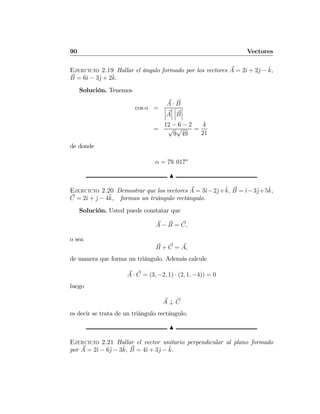 90 Vectores
Ejercicio 2.19 Hallar el ángulo formado por los vectores A = 2ˆı + 2ˆj − ˆk,
B = 6ˆı − 3ˆj + 2ˆk.
Solución. Tenemos
cos α =
A · B
¯
¯
¯A
¯
¯
¯
¯
¯
¯B
¯
¯
¯
=
12 − 6 − 2
√
9
√
49
=
4
21
de donde
α = 79. 017o
N
Ejercicio 2.20 Demostrar que los vectores A = 3ˆı−2ˆj+ˆk, B = ˆı−3ˆj+5ˆk,
C = 2ˆı + ˆj − 4ˆk, forman un triángulo rectángulo.
Solución. Usted puede constatar que
A − B = C,
o sea
B + C = A,
de manera que forma un triángulo. Además calcule
A · C = (3, −2, 1) · (2, 1, −4)) = 0
luego
A ⊥ C
es decir se trata de un triángulo rectángulo.
N
Ejercicio 2.21 Hallar el vector unitario perpendicular al plano formado
por A = 2ˆı − 6ˆj − 3ˆk, B = 4ˆı + 3ˆj − ˆk.
 