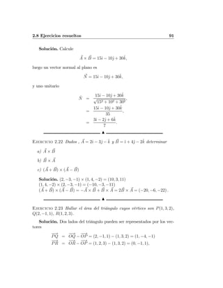 2.8 Ejercicios resueltos 91
Solución. Calcule
A × B = 15ˆı − 10ˆj + 30ˆk,
luego un vector normal al plano es
N = 15ˆı − 10ˆj + 30ˆk,
y uno unitario
ˆN =
15ˆı − 10ˆj + 30ˆk
√
152 + 102 + 302
,
=
15ˆı − 10ˆj + 30ˆk
35
,
=
3ˆı − 2ˆj + 6ˆk
7
.
N
Ejercicio 2.22 Dados , A = 2ˆı − 3ˆj − ˆk y B = ˆı + 4ˆj − 2ˆk determinar
a) A × B
b) B × A
c) (A + B) × (A − B)
Solución. (2, −3, −1) × (1, 4, −2) = (10, 3, 11)
(1, 4, −2) × (2, −3, −1) = (−10, −3, −11)
(A + B) × (A − B) = −A × B + B × A = 2B × A = (−20, −6, −22) .
N
Ejercicio 2.23 Hallar el área del triángulo cuyos vértices son P(1, 3, 2),
Q(2, −1, 1), R(1, 2, 3).
Solución. Dos lados del triángulo pueden ser representados por los vec-
tores
−→
PQ =
−→
OQ −
−→
OP = (2, −1, 1) − (1, 3, 2) = (1, −4, −1)
−→
PR =
−→
OR −
−→
OP = (1, 2, 3) − (1, 3, 2) = (0, −1, 1),
 