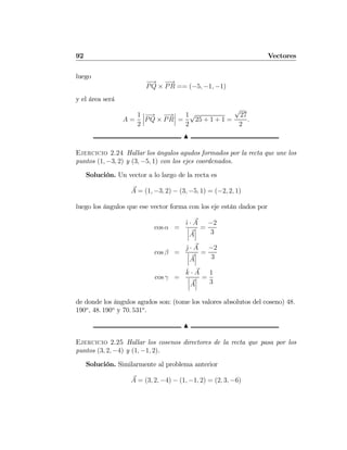 92 Vectores
luego
−→
PQ ×
−→
PR == (−5, −1, −1)
y el área será
A =
1
2
¯
¯
¯
−→
PQ ×
−→
PR
¯
¯
¯ =
1
2
√
25 + 1 + 1 =
√
27
2
.
N
Ejercicio 2.24 Hallar los ángulos agudos formados por la recta que une los
puntos (1, −3, 2) y (3, −5, 1) con los ejes coordenados.
Solución. Un vector a lo largo de la recta es
A = (1, −3, 2) − (3, −5, 1) = (−2, 2, 1)
luego los ángulos que ese vector forma con los eje están dados por
cos α =
ˆı · A
¯
¯
¯A
¯
¯
¯
=
−2
3
cos β =
ˆj · A
¯
¯
¯A
¯
¯
¯
=
−2
3
cos γ =
ˆk · A
¯
¯
¯A
¯
¯
¯
=
1
3
de donde los ángulos agudos son: (tome los valores absolutos del coseno) 48.
190o
, 48. 190o
y 70. 531o
.
N
Ejercicio 2.25 Hallar los cosenos directores de la recta que pasa por los
puntos (3, 2, −4) y (1, −1, 2).
Solución. Similarmente al problema anterior
A = (3, 2, −4) − (1, −1, 2) = (2, 3, −6)
 
