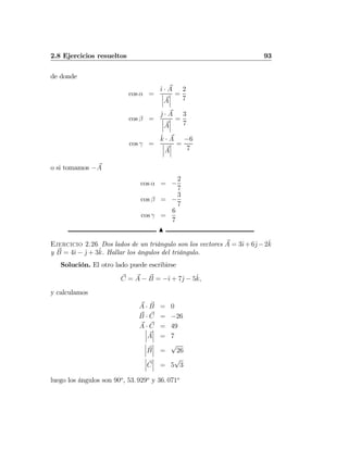 2.8 Ejercicios resueltos 93
de donde
cos α =
ˆı · A
¯
¯
¯A
¯
¯
¯
=
2
7
cos β =
ˆj · A
¯
¯
¯A
¯
¯
¯
=
3
7
cos γ =
ˆk · A
¯
¯
¯A
¯
¯
¯
=
−6
7
o si tomamos −A
cos α = −
2
7
cos β = −
3
7
cos γ =
6
7
N
Ejercicio 2.26 Dos lados de un triángulo son los vectores A = 3ˆı+6ˆj−2ˆk
y B = 4ˆı − ˆj + 3ˆk. Hallar los ángulos del triángulo.
Solución. El otro lado puede escribirse
C = A − B = −ˆı + 7ˆj − 5ˆk,
y calculamos
A · B = 0
B · C = −26
A · C = 49¯
¯
¯A
¯
¯
¯ = 7
¯
¯
¯B
¯
¯
¯ =
√
26
¯
¯
¯C
¯
¯
¯ = 5
√
3
luego los ángulos son 90o
, 53. 929o
y 36. 071o
 