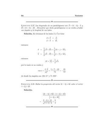 94 Vectores
N
Ejercicio 2.27 Las diagonales de un paralelogramo son A = 3ˆı − 4ˆj − ˆk y
B = 2ˆı + 3ˆj − 6ˆk . Demostrar que dicho paralelogramo es un rombo y hallar
sus ángulos y la longitud de sus lados.
Solución. En términos de los lados a y b se tiene
a + b = A,
a − b = B,
entonces
a =
1
2
(A + B) =
1
2
(5ˆı − ˆj − 7ˆk),
b =
1
2
(A − B) =
1
2
(ˆı − 7ˆj + 5ˆk),
entonces
|a| =
¯
¯
¯b
¯
¯
¯ =
5
2
√
3,
por lo tanto es un rombo y
cos α =
a · b
|a|2 =
5 + 7 − 35
74
= −
23
74
,
de donde los ángulos son 108. 11o
y 71. 894o
.
N
Ejercicio 2.28 Hallar la proyección del vector 2ˆı − 3ˆj + 6ˆk sobre el vector
ˆı + 2ˆj + 2ˆk .
Solución.
(2ˆı − 3ˆj + 6ˆk) · (ˆı + 2ˆj + 2ˆk)
¯
¯
¯ˆı + 2ˆj + 2ˆk
¯
¯
¯
=
2 − 6 + 12
√
1 + 4 + 4
=
8
3
.
N
 