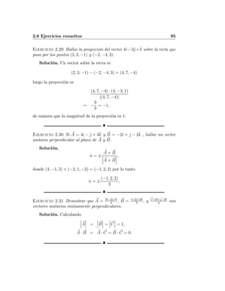 2.8 Ejercicios resueltos 95
Ejercicio 2.29 Hallar la proyección del vector 4ˆı−3ˆj+ˆk sobre la recta que
pasa por los puntos (2, 3, −1) y (−2, −4, 3).
Solución. Un vector sobre la recta es
(2, 3, −1) − (−2, −4, 3) = (4, 7, −4)
luego la proyección es
(4, 7, −4) · (4, −3, 1)
|(4, 7, −4)|
= −
9
9
= −1,
de manera que la magnitud de la proyección es 1.
N
Ejercicio 2.30 Si A = 4ˆı − ˆj + 3ˆk y B = −2ˆı + ˆj − 2ˆk , hallar un vector
unitario perpendicular al plano de A y B.
Solución.
ˆn = ±
A × B
¯
¯
¯A × B
¯
¯
¯
,
donde (4, −1, 3) × (−2, 1, −2) = (−1, 2, 2) por lo tanto
ˆn = ±
(−1, 2, 2)
3
,
N
Ejercicio 2.31 Demostrar que A = 2ˆı−2ˆj+ˆk
3
, B = ˆı+2ˆj+2ˆk
3
, y C=2ˆı+ˆj−2ˆk
3
son
vectores unitarios mutuamente perpendiculares.
Solución. Calculando
¯
¯
¯A
¯
¯
¯ =
¯
¯
¯B
¯
¯
¯ =
¯
¯
¯C
¯
¯
¯ = 1,
A · B = A · C = B · C = 0.
N
 