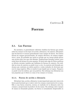 Capítulo 3
Fuerzas
3.1. Las Fuerzas
En mecánica, es generalmente suﬁciente clasiﬁcar las fuerzas que actúan
sobre los cuerpos en dos tipos: de acción a distancia y de contacto. Del primer
tipo las fuerzas se conocen generalmente como campos de fuerza. Así existen
fuerzas de campos gravitacionales, de campos eléctricos, de campos magné-
ticos y otras. Es probable que usted se extrañe que un cuerpo pueda ejercer
una acción sobre otro que está distante. Explicaciones formales existen, pero
están fuera del alcance de estos apuntes. Si usted sabe algo de Física moderna
se debería extrañar también que hablemos de fuerzas de contacto. En reali-
dad un trozo de materia no puede tocar a otro. La materia está formada por
átomos que contienen un núcleo positivo y están rodeados de electrones que
son de carga negativa. Ellos se repelen lo que impide que se toquen. Tampoco
se puede tocar los núcleos, que son positivos. Sin embargo esas distancias son
tan pequeñas que el efecto es como si los cuerpos se tocaran.
3.1.1. Fuerza de acción a distancia
Del primer tipo, acción a distancia, la más importante para este curso es la
fuerza gravitacional que se ejerce entre los cuerpos consecuencia de su masa.
Ella es una fuerza atractiva, inversa al cuadrado de la distancia entre los
cuerpos y proporcional al producto de las masas. Sin embargo entre cuerpos
de masas no demasiado grandes, esa fuerza es normalmente despreciable en
 