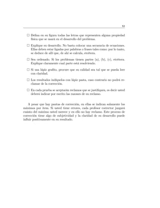 XI
¤ Deﬁna en su ﬁgura todas las letras que representen alguna propiedad
física que se usará en el desarrollo del problema.
¤ Explique su desarrollo. No basta colocar una secuencia de ecuaciones.
Ellas deben estar ligadas por palabras o frases tales como: por lo tanto,
se deduce de allí que, de ahí se calcula, etcétera.
¤ Sea ordenado. Si los problemas tienen partes (a), (b), (c), etcétera.
Explique claramente cual parte está resolviendo.
¤ Si usa lápiz graﬁto, procure que su calidad sea tal que se pueda leer
con claridad.
¤ Los resultados indíquelos con lápiz pasta, caso contrario no podrá re-
clamar de la corrección.
¤ En cada prueba se aceptarán reclamos que se justiﬁquen, es decir usted
deberá indicar por escrito las razones de su reclamo.
A pesar que hay pautas de corrección, en ellas se indican solamente los
máximos por item. Si usted tiene errores, cada profesor corrector juzgará
cuánto del máximo usted merece y en ello no hay reclamo. Este proceso de
corrección tiene algo de subjetividad y la claridad de su desarrollo puede
inﬂuir positivamente en su resultado.
 