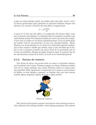 3.1 Las Fuerzas 99
¿cómo un cuerpo distante puede, sin mediar nada entre ellos, atraer a otro?
La fuerza gravitacional entre partículas en posiciones distintas siempre está
presente y de acuerdo a Newton ella está dada en magnitud por
F = G
m1m2
d2
.
A pesar de lo bien que ella aplica a la explicación del sistema Solar, tema
que se presenta más adelante, su expresión deja de maniﬁesto un defecto que
varios habían notado. Si la distancia cambia por mover uno de los dos cuerpos,
el otro nota el cambio en esa fuerza instantáneamente. O sea la información
del cambio viajó de una partícula a la otra con velocidad inﬁnita. Albert
Einstein con su formulación de su teoría de la relatividad especial establece
que no hay cuerpos o señales que puedan viajar a más velocidad que la luz,
por lo que se propuso construir una nueva teoría de la gravitación que no
tuviera ese problema. Después de algún tiempo lo logra al construir una de
las más hermosas teorías de la Física, la teoría de la relatividad general.
3.1.2. Fuerzas de contacto
Otra forma de ejercer una acción sobre un cuerpo, es haciendo contacto
con él mediante otro cuerpo. Podemos empujar un cuerpo. Podemos también
tirar de un cuerpo mediante una cuerda, Podemos colocar el cuerpo sobre
una superﬁcie sólida. Igualmente es importante si el cuerpo se mueve dentro
de ﬂuidos, ya sean líquidos o gaseosos. es también claro que estas fuerzas
tendrán alguna magnitud, alguna dirección y algún sentido.
F
Fuerza de contacto.
Este tipo de acción puede a primera vista parecer más natural que una ac-
ción a distancia. Sin embargo también caben algunas preguntas. Si la materia
 