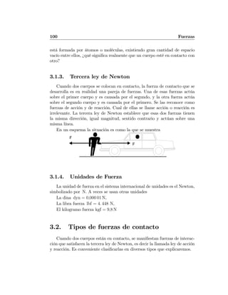 100 Fuerzas
está formada por átomos o moléculas, existiendo gran cantidad de espacio
vacío entre ellos, ¿qué signiﬁca realmente que un cuerpo esté en contacto con
otro?
3.1.3. Tercera ley de Newton
Cuando dos cuerpos se colocan en contacto, la fuerza de contacto que se
desarrolla es en realidad una pareja de fuerzas. Una de esas fuerzas actúa
sobre el primer cuerpo y es causada por el segundo, y la otra fuerza actúa
sobre el segundo cuerpo y es causada por el primero. Se las reconoce como
fuerzas de acción y de reacción. Cual de ellas se llame acción o reacción es
irrelevante. La tercera ley de Newton establece que esas dos fuerzas tienen
la misma dirección, igual magnitud, sentido contrario y actúan sobre una
misma línea.
En un esquema la situación es como la que se muestra
F
F
3.1.4. Unidades de Fuerza
La unidad de fuerza en el sistema internacional de unidades es el Newton,
simbolizado por N. A veces se usan otras unidades
La dina dyn = 0,000 01 N,
La libra fuerza lbf = 4. 448 N,
El kilogramo fuerza kgf = 9,8 N
3.2. Tipos de fuerzas de contacto
Cuando dos cuerpos están en contacto, se maniﬁestan fuerzas de interac-
ción que satisfacen la tercera ley de Newton, es decir la llamada ley de acción
y reacción. Es conveniente clasiﬁcarlas en diversos tipos que explicaremos.
 