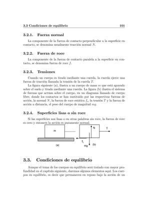 3.3 Condiciones de equilibrio 101
3.2.1. Fuerza normal
La componente de la fuerza de contacto perpendicular a la superﬁcie en
contacto, se denomina usualmente reacción normal N.
3.2.2. Fuerza de roce
La componente de la fuerza de contacto paralela a la superﬁcie en con-
tacto, se denomina fuerza de roce f.
3.2.3. Tensiones
Cuando un cuerpo es tirado mediante una cuerda, la cuerda ejerce una
fuerza de tracción llamada la tensión de la cuerda T.
La ﬁgura siguiente (a), ilustra a un cuerpo de masa m que está apoyado
sobre el suelo y tirado mediante una cuerda. La ﬁgura (b) ilustra el sistema
de fuerzas que actúan sobre el cuerpo, en un diagrama llamado de cuerpo
libre, donde los contactos se han sustituido por las respectivas fuerzas de
acción, la normal N, la fuerza de roce estática fs, la tensión T y la fuerza de
acción a distancia, el peso del cuerpo de magnitud mg.
3.2.4. Superﬁcies lisas o sin roce
Si las superﬁcies son lisas o en otras palabras sin roce, la fuerza de roce
es cero y entonces la acción es puramente normal.
3.3. Condiciones de equilibrio
Aunque el tema de los cuerpos en equilibrio será tratado con mayor pro-
fundidad en el capítulo siguiente, daremos algunos elementos aquí. Los cuer-
pos en equilibrio, es decir que permanecen en reposo bajo la acción de un
 