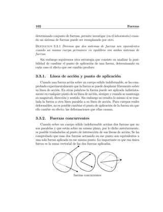 102 Fuerzas
determinado conjunto de fuerzas, permite investigar (en el laboratorio) cuan-
do un sistema de fuerzas puede ser reemplazado por otro.
Definicion 3.3.1 Diremos que dos sistemas de fuerzas son equivalentes
cuando un mismo cuerpo permanece en equilibrio con ambos sistemas de
fuerzas.
Sin embargo seguiremos otra estrategia que consiste en analizar la posi-
bilidad de cambiar el punto de aplicación de una fuerza, determinando en
cada caso el efecto que ese cambio produce.
3.3.1. Línea de acción y punto de aplicación
Cuando una fuerza actúa sobre un cuerpo sólido indeformable, se ha com-
probado experimentalmente que la fuerza se puede desplazar libremente sobre
su línea de acción. En otras palabras la fuerza puede ser aplicada indistinta-
mente en cualquier punto de su línea de acción, siempre y cuando se mantenga
su magnitud, dirección y sentido. Sin embargo no resulta lo mismo si se tras-
lada la fuerza a otra línea paralela a su línea de acción. Para cuerpos reales
deformables, no es posible cambiar el punto de aplicación de la fuerza sin que
ello cambie su efecto, las deformaciones que ellas causan.
3.3.2. Fuerzas concurrentes
Cuando sobre un cuerpo sólido indeformable actúan dos fuerzas que no
son paralelas y que están sobre un mismo plano, por lo dicho anteriormente,
es posible trasladarlas al punto de intersección de sus líneas de acción. Se ha
comprobado que esas dos fuerzas actuando en ese punto son equivalentes a
una sola fuerza aplicada en ese mismo punto. Lo importante es que esa única
fuerza es la suma vectorial de las dos fuerzas aplicadas.
fuerzas concurrentes
 