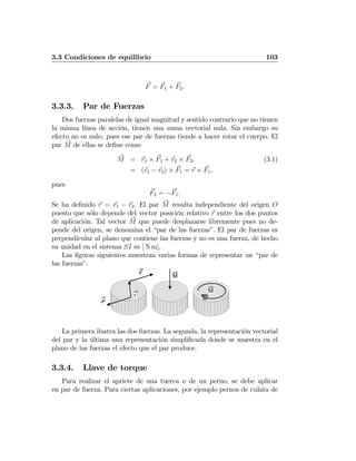 3.3 Condiciones de equilibrio 103
F = F1 + F2.
3.3.3. Par de Fuerzas
Dos fuerzas paralelas de igual magnitud y sentido contrario que no tienen
la misma línea de acción, tienen una suma vectorial nula. Sin embargo su
efecto no es nulo, pues ese par de fuerzas tiende a hacer rotar el cuerpo. El
par M de ellas se deﬁne como
M = r1 × F1 + r2 × F2, (3.1)
= (r1 − r2) × F1 = r × F1,
pues
F2 = −F1.
Se ha deﬁnido r = r1 − r2. El par M resulta independiente del origen O
puesto que sólo depende del vector posición relativo r entre los dos puntos
de aplicación. Tal vector M que puede desplazarse libremente pues no de-
pende del origen, se denomina el “par de las fuerzas”. El par de fuerzas es
perpendicular al plano que contiene las fuerzas y no es una fuerza, de hecho
su unidad en el sistema SI es [ N m].
Las ﬁguras siguientes muestran varias formas de representar un “par de
las fuerzas”:
F
-F
r
M
M
La primera ilustra las dos fuerzas. La segunda, la representación vectorial
del par y la última una representación simpliﬁcada donde se muestra en el
plano de las fuerzas el efecto que el par produce.
3.3.4. Llave de torque
Para realizar el apriete de una tuerca o de un perno, se debe aplicar
en par de fuerza. Para ciertas aplicaciones, por ejemplo pernos de culata de
 