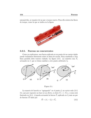 104 Fuerzas
automóviles, se requiere de un par o torque exacto. Para ello existen las llaves
de torque, como la que se indica en la ﬁgura
3.3.5. Fuerzas no concurrentes
Como ya explicamos, una fuerza aplicada en un punto de un cuerpo rígido
puede trasladarse libremente sobre su línea de acción. Para cambiarla a otra
línea paralela debe tenerse cuidado. La ﬁgura (3.1) (a) muestra una F1
actuando en r1 que se desea cambiar a otro punto arbitrario r2.
r1
r2
O
r1
r2
O
F1
-F1
"par"
"par"
r2
O
F1
M
(a) (b)
(c)
Figura 3.1:
La manera de hacerlo es “agregando” en el punto r2 un vector nulo (3.1)
(b), que por supuesto no hace ni un efecto, es decir F1 + (−F1), y como está
ilustrado en (3.1) (c)queda actuando la fuerza F1 aplicada en r2 más un par
de fuerzas M dado por
M = (r1 − r2) × F1. (3.2)
 