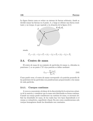 106 Fuerzas
La ﬁgura ilustra como se reduce un sistema de fuerzas arbitrario, donde se
decidió sumar las fuerzas en el punto A, y luego se obtiene una fuerza resul-
tante y un torque, lo que equivale a la situación de la ﬁgura (3.1):
O
rA
F1 F2 F3
++
ΓΑ
A
siendo
ΓA = (r1 − rA) × F1 + (r2 − rA) × F2 + (r3 − rA) × F3.
3.4. Centro de masa
El centro de masa de un conjunto de partículas de masas mi ubicadas en
posiciones ri es un punto CM cuya posición se deﬁne mediante
rCM =
P
i miri
P
i mi
. (3.6)
Como puede verse, el centro de masas corresponde a la posición promedio de
las posiciones de las partículas con ponderaciones proporcionales a las masas
de cada partícula.
3.4.1. Cuerpos continuos
A veces es conveniente olvidarse de la discreticidad de la estructura atómi-
ca de la materia y considerar que la masa está distribuida en forma continua.
Cuando un cuerpo puede considerarse un continuo de masa, es necesario de-
ﬁnir las densidades de masa, de las cuales hay tres tipos dependiendo si el
cuerpo es volumétrico, superﬁcial o lineal. En este curso consideraremos solo
cuerpos homogéneos donde las densidades son constantes.
 