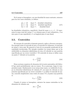 3.5 Centroides 107
Si el cuerpo es homogéneo, con una densidad de masa constante, entonces
para los tres casos señalados, se deﬁnen
⎧
⎨
⎩
ρ = M
V
[ kg m−3
] densidad volumétrica
σ = M
A
[ kg m−2
] densidad superﬁcial
λ = M
L
[ kg m−1
] densidad lineal
(3.7)
las densidades volumétrica, superﬁcial y lineal de masa: ρ, σ, y λ. M repre-
senta la masa total del cuerpo, V su volumen para el caso volumétrico, A su
área para el caso superﬁcial y L su longitud para el caso lineal.
3.5. Centroides
El concepto de centroide es bastante general y aplica a diversos conceptos.
Por ejemplo existe el centroide de área, el centroide de volúmenes, el centroide
de masas y otros más. En general se trata de un promedio ponderado de las
cantidades involucradas. Por ejemplo considere un cuerpo plano que se ha
subdividido en elementos inﬁnitésimos de área dA ubicado en una posición
especiﬁcada por un vector (variable) r. El centroide de áreas se deﬁne como
un punto C ubicado en la posición
rC =
R
rdA
R
dA
. (3.8)
Estas nociones requieren de elementos de la teoría matemática del Çálcu-
lo"que usted probablemente aún no conoce. No se preocupe, luego lo com-
prenderá mejor. Similarmente si un cuerpo tiene masa y se subdivide el cuer-
po en elementos inﬁnitésimos de volumen dV con masa dm ubicado en una
posición especiﬁcada por un vector (variable) r, se deﬁne el centroide de ma-
sas, conocido simplemente como centro de masa CM, al punto cuya posición
es
rCM =
R
rdm
R
dm
. (3.9)
Cuando el cuerpo es homogéneo, entonces las masas contenidas en los
elementos de volumen son
dm =
M
V
dV,
 