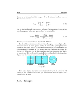 108 Fuerzas
donde M es la masa total del cuerpo y V es el volumen total del cuerpo.
Entonces en este caso
rCM =
R
rM
V
dV
R M
V
dV
=
R
rdV
R
dV
, (3.10)
que es también llamado centroide del volumen. Naturalmente si el cuerpo es
una ﬁgura plana, la integral que resultará es de superﬁcie
rCM =
R
rdm
R
dm
=
R
rM
A
dA
R M
A
dA
=
R
rdA
R
dA
. (3.11)
El centro de masa coincide con el centroide del área.
Las deﬁniciones involucran el concepto de integral que usted probable-
mente no conoce, de modo que los centros de áreas de las ﬁguras planas más
importantes le serán dados. Es importante destacar que si la ﬁgura tiene un
eje de simetría de rotación de 180o
, entonces el centro de área debe estar so-
bre ese eje. Si hay dos ejes de simetría entonces el centro de área está donde
se intersectan. Este es el caso del cuadrado, del rectángulo, del círculo y otras
ﬁguras con simetrías, como se indica en la ﬁgura
C C C
cuadrado rectangulo circulo
centroides
Para otras ﬁguras importantes se dan resultados para la ubicación del
centro de área y además de su área, por ser de importancia en algunos pro-
blemas de la estática.
3.5.1. Triángulo
 