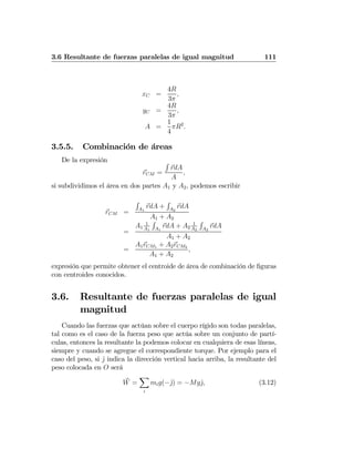 3.6 Resultante de fuerzas paralelas de igual magnitud 111
xC =
4R
3π
,
yC =
4R
3π
,
A =
1
4
πR2
.
3.5.5. Combinación de áreas
De la expresión
rCM =
R
rdA
A
,
si subdividimos el área en dos partes A1 y A2, podemos escribir
rCM =
R
A1
rdA +
R
A2
rdA
A1 + A2
=
A1
1
A1
R
A1
rdA + A2
1
A2
R
A2
rdA
A1 + A2
=
A1rCM1 + A2rCM2
A1 + A2
,
expresión que permite obtener el centroide de área de combinación de ﬁguras
con centroides conocidos.
3.6. Resultante de fuerzas paralelas de igual
magnitud
Cuando las fuerzas que actúan sobre el cuerpo rígido son todas paralelas,
tal como es el caso de la fuerza peso que actúa sobre un conjunto de partí-
culas, entonces la resultante la podemos colocar en cualquiera de esas líneas,
siempre y cuando se agregue el correspondiente torque. Por ejemplo para el
caso del peso, si ˆj indica la dirección vertical hacia arriba, la resultante del
peso colocada en O será
W =
X
i
mig(−ˆj) = −Mgˆj, (3.12)
 