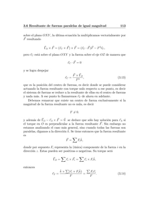 3.6 Resultante de fuerzas paralelas de igual magnitud 113
sobre el plano OXY , la última ecuación la multiplicamos vectorialmente por
F resultando
ΓO × F = (rC × F) × F = (rC · F)F − F2
rC,
pero rC está sobre el plano OXY y la fuerza sobre el eje OZ de manera que
rC · F = 0
y se logra despejar
rC =
F × ΓO
F2
, (3.13)
que es la posición del centro de fuerzas, es decir donde se puede considerar
actuando la fuerza resultante con torque nulo respecto a ese punto, es decir
el sistema de fuerzas se reduce a la resultante de ellas en el centro de fuerzas
y nada más. A ese punto lo llamaremos rF de ahora en adelante.
Debemos remarcar que existe un centro de fuerza exclusivamente si la
magnitud de la fuerza resultante no es nula, es decir
F 6= 0.
y además de ΓO − rA × F = 0 se deduce que sólo hay solución para rA si
el torque en O es perpendicular a la fuerza resultante F. Sin embargo no
estamos analizando el caso más general, sino cuando todas las fuerzas son
paralelas, digamos a la dirección ˆk. Se tiene entonces que la fuerza resultante
es
F =
X
Fi
ˆk,
donde por supuesto Fi representa la (única) componente de la fuerza i en la
dirección z. Estas pueden ser positivas o negativas. Su torque será
ΓO =
X
ri × Fi =
X
ri × Fi
ˆk,
entonces
rF =
ˆk ×
P
(ri × Fi
ˆk)
F
=
P
Firi
F
. (3.14)
 