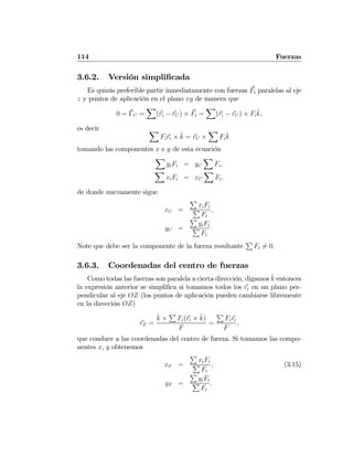 114 Fuerzas
3.6.2. Versión simpliﬁcada
Es quizás preferible partir inmediatamente con fuerzas Fi paralelas al eje
z y puntos de aplicación en el plano xy de manera que
0 = ΓC =
X
(ri − rC) × Fi =
X
(ri − rC) × Fi
ˆk,
es decir X
Firi × ˆk = rC ×
X
Fi
ˆk
tomando las componentes x e y de esta ecuación
X
yiFi = yC
X
Fi,
X
xiFi = xC
X
Fi,
de donde nuevamente sigue
xC =
P
xiFi
P
Fi
,
yC =
P
yiFi
P
Fi
.
Note que debe ser la componente de la fuerza resultante
P
Fi 6= 0.
3.6.3. Coordenadas del centro de fuerzas
Como todas las fuerzas son paralela a cierta dirección, digamos ˆk entonces
la expresión anterior se simpliﬁca si tomamos todos los ri en un plano per-
pendicular al eje OZ (los puntos de aplicación pueden cambiarse libremente
en la dirección OZ)
rF =
ˆk ×
P
Fi(ri × ˆk)
F
=
P
Firi
F
,
que conduce a las coordenadas del centro de fuerza. Si tomamos las compo-
nentes x, y obtenemos
xF =
P
xiFi
P
Fi
, (3.15)
yF =
P
yiFi
P
Fi
.
 