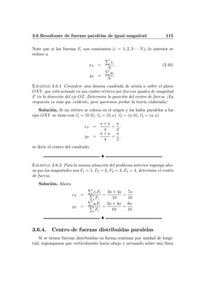 3.6 Resultante de fuerzas paralelas de igual magnitud 115
Note que si las fuerzas Fi son constantes (i = 1, 2, 3 · · · N), lo anterior se
reduce a
xF =
P
xi
N
, (3.16)
yF =
P
yi
N
.
Ejemplo 3.6.1 Considere una lámina cuadrada de arista a sobre el plano
OXY, que está actuada en sus cuatro vértices por fuerzas iguales de magnitud
F en la dirección del eje OZ. Determine la posición del centro de fuerza. (La
respuesta es más que evidente, pero queremos probar la teoría elaborada)
Solución. Si un vértice se coloca en el origen y los lados paralelos a los
ejes OXY se tiene con r1 = (0, 0), r2 = (0, a), r3 = (a, 0), r4 = (a, a)
xF =
a + a
4
=
a
2
,
yF =
a + a
4
=
a
2
,
es decir el centro del cuadrado.
N
Ejemplo 3.6.2 Para la misma situación del problema anterior suponga aho-
ra que las magnitudes son F1 = 1, F2 = 2, F3 = 3, F4 = 4, determine el centro
de fuerza.
Solución. Ahora
xF =
P
xiFi
P
Fi
=
3a + 4a
10
=
7a
10
yF =
P
yiFi
P
Fi
=
2a + 4a
10
=
6a
10
.
N
3.6.4. Centro de fuerzas distribuidas paralelas
Si se tienen fuerzas distribuidas en forma continua por unidad de longi-
tud, supongamos que verticalmente hacia abajo y actuando sobre una línea
 