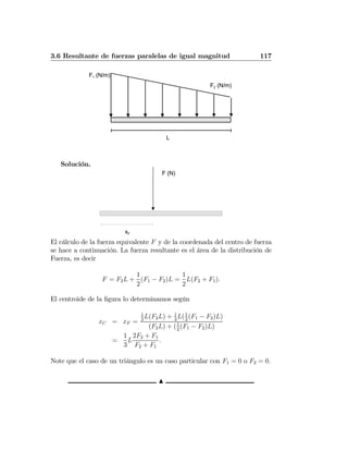3.6 Resultante de fuerzas paralelas de igual magnitud 117
F1 (N/m)
F2 (N/m)
L
Solución.
F (N)
xF
El cálculo de la fuerza equivalente F y de la coordenada del centro de fuerza
se hace a continuación. La fuerza resultante es el área de la distribución de
Fuerza, es decir
F = F2L +
1
2
(F1 − F2)L =
1
2
L(F2 + F1).
El centroide de la ﬁgura lo determinamos según
xC = xF =
1
2
L(F2L) + 1
3
L(1
2
(F1 − F2)L)
(F2L) + (1
2
(F1 − F2)L)
=
1
3
L
2F2 + F1
F2 + F1
.
Note que el caso de un triángulo es un caso particular con F1 = 0 o F2 = 0.
N
 