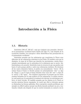Capítulo 1
Introducción a la Física
1.1. Historia
Aristóteles (384 aC, 322 aC) más que cualquier otro pensador, determi-
nó el pensamiento occidental hasta ﬁnales del siglo 17 y aún después de la
revolución cientíﬁca, los conceptos e ideas Aristotélicas han permanecido en
el pensamiento occidental.
Aristóteles pensaba que las substancias que constituían la Tierra eran
diferentes de las substancias existentes en los Cielos. El también creía que la
dinámica, la rama de la Física que describe los movimientos, estaba deter-
minada esencialmente por la naturaleza de la substancia que se movía. Así,
limitándonos a lo esencial, Aristóteles tenía la creencia de que una piedra caía
hacia el suelo porque piedra y suelo eran substancias similares. En términos
de los cuatro elementos básicos, la piedra era esencialmente “tierra”. De la
misma forma el humo se elevaba porque era principalmente “aire” (y algo
de “fuego”) y por lo tanto el humo deseaba estar cerca del “aire ”y lejos de
la “tierra” y del “agua”. Por similares argumentos él pensaba que los cielos
estaban formados por la más perfecta de las substancias, la quinta esencia,
la cual poseía por su naturaleza la tendencia de efectuar un movimiento per-
fecto, es decir circular. El también pensaba que los objetos en la Tierra se
movían mientras fueran empujados, de modo que ellos se detenían apenas
se eliminaban las fuerzas aplicadas. Esta concepción causaba problemas, por
ejemplo era diﬁcil explicar porqué una ﬂecha lanzada mediante un arco, con-
tinuaba volando aún después de que la cuerda terminaba su contacto con la
 