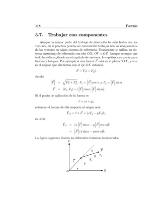 118 Fuerzas
3.7. Trabajar con componentes
Aunque la mayor parte del trabajo de desarrollo ha sido hecho con los
vectores, en la práctica prueba ser conveniente trabajar con las componentes
de los vectores en algún sistema de referencia. Usualmente se utiliza un sis-
tema cartesiano de referencia con ejes OX, OY y OZ. Aunque creemos que
todo ha sido explicado en el capítulo de vectores, lo repetimos en parte para
fuerzas y torques. Por ejemplo si una fuerza F está en el plano OXY, y si α
es el ángulo que ella forma con el eje OX entonces
F = Fxˆı + Fyˆj,
siendo
¯
¯
¯F
¯
¯
¯ =
q
F2
x + F2
y , Fx =
¯
¯
¯F
¯
¯
¯ cos α, y Fy =
¯
¯
¯F
¯
¯
¯ sin α
F = (Fx, Fy) = (
¯
¯
¯F
¯
¯
¯ cos α,
¯
¯
¯F
¯
¯
¯ sin α).
Si el punto de aplicación de la fuerza es
r = xˆı + yˆj,
entonces el torque de ella respecto al origen será
ΓO = r × F = (xFy − yFx)ˆk,
es decir
ΓO = (x
¯
¯
¯F
¯
¯
¯ sin α − y
¯
¯
¯F
¯
¯
¯ cos α)ˆk
=
¯
¯
¯F
¯
¯
¯ (x sin α − y cos α)ˆk.
La ﬁgura siguiente ilustra los diferentes términos involucrados.
r
F
Fx
Fyα
O X
y
x
Y
θ
 