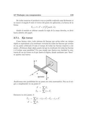 3.7 Trabajar con componentes 119
De todas maneras el producto cruz es posible realizarlo más fácilmente si
se conoce el ángulo θ entre el vector del punto de aplicación y la fuerza de la
forma
ΓO = r × F = |r|
¯
¯
¯F
¯
¯
¯ sin θ(−ˆk),
donde el sentido se obtiene usando la regla de la mano derecha, es decir
hacia adentro del papel.
3.7.1. Eje torsor
Como hemos visto, todo sistema de fuerzas que actúa sobre un cuerpo
rígido es equivalente a la resultante vectorial de todas las fuerzas que actúan
en un punto arbitrario O más el torque de todas las fuerzas respecto a ese
punto. ¿Podemos elegir algún punto tal que la resultante de todas las fuerzas
y el torque sean paralelos? Un caso simple que ilustra con claridad la exis-
tencia de un eje torsor es el que ilustra la ﬁgura, donde mediante una “llave”
se aprieta una tuerca
F
F
F
eje torsor
Analicemos esta posibilidad de un punto de vista matemático. Sea en el ori-
gen o simplemente en un punto O
F =
X
Fi,
ΓO =
X
ri × Fi.
Entonces en otro punto A
ΓA =
X
(ri − rA) × Fi = ΓO − rA × F,
F =
X
Fi.
 