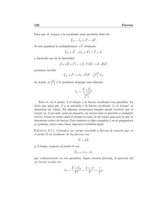 120 Fuerzas
Para que el torque y la resultante sean paralelas debe ser
ΓO − rA × F = λF,
Si esta igualdad la multiplicamos ×F resultará
ΓO × F − (rA × F) × F = 0,
y haciendo uso de la identidad
A × (B × C) = (A · C)B − (A · B)C,
podemos escribir
ΓO × F = (rA · F)F −
¯
¯
¯F
¯
¯
¯
2
rA,
de donde, si
¯
¯
¯F
¯
¯
¯ 6= 0, podemos despejar una solución
rA =
F × ΓO
¯
¯
¯F
¯
¯
¯
2
Esto es, en el punto A el torque y la fuerza resultante son paralelas. La
recta que pasa por A y es paralela a la fuerza resultante (y al torque) se
denomina eje torsor. En algunas situaciones simples puede resultar que el
torque en A sea nulo, pero no importa, un vector nulo es paralelo a cualquier
vector. Como en estos casos el torque es nulo, el eje torsor pasa por lo que se
denomina centro de fuerza. Esta materia es algo compleja y no se preguntará
en pruebas, pero como buen ingeniero estúdiela igual.
Ejemplo 3.7.1 Considere un cuerpo sometido a fuerzas de manera que en
el punto O la resultante de las fuerzas sea
F = F ˆk,
y el torque respecto al punto O sea
ΓO = τˆı + τˆk,
que evidentemente no son paralelos. Según nuestra fórmula, la posición del
eje torsor resulta ser
rA =
F × ΓO
F2
=
ˆk × τˆı
F
=
τ
F
ˆj.
 