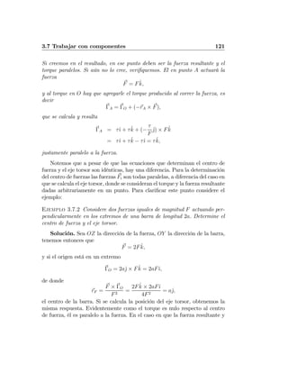 3.7 Trabajar con componentes 121
Si creemos en el resultado, en ese punto deben ser la fuerza resultante y el
torque paralelos. Si aún no lo cree, veriﬁquemos. El en punto A actuará la
fuerza
F = F ˆk,
y al torque en O hay que agregarle el torque producido al correr la fuerza, es
decir
ΓA = ΓO + (−rA × F),
que se calcula y resulta
ΓA = τˆı + τˆk + (−
τ
F
ˆj) × F ˆk
= τˆı + τˆk − τˆı = τˆk,
justamente paralelo a la fuerza.
Notemos que a pesar de que las ecuaciones que determinan el centro de
fuerza y el eje torsor son idénticas, hay una diferencia. Para la determinación
del centro de fuerzas las fuerzas Fi son todas paralelas, a diferencia del caso en
que se calcula el eje torsor, donde se consideran el torque y la fuerza resultante
dadas arbitrariamente en un punto. Para clariﬁcar este punto considere el
ejemplo:
Ejemplo 3.7.2 Considere dos fuerzas iguales de magnitud F actuando per-
pendicularmente en los extremos de una barra de longitud 2a. Determine el
centro de fuerza y el eje torsor.
Solución. Sea OZ la dirección de la fuerza, OY la dirección de la barra,
tenemos entonces que
F = 2F ˆk,
y si el origen está en un extremo
ΓO = 2aˆj × F ˆk = 2aFˆı,
de donde
rF =
F × ΓO
F2
=
2F ˆk × 2aFˆı
4F2
= aˆj,
el centro de la barra. Si se calcula la posición del eje torsor, obtenemos la
misma respuesta. Evidentemente como el torque es nulo respecto al centro
de fuerza, él es paralelo a la fuerza. En el caso en que la fuerza resultante y
 