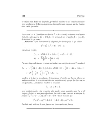 122 Fuerzas
el torque sean dados en un punto, podremos calcular el eje torsor solamente
pero no el centro de fuerza, porque no hay razón para suponer que las fuerzas
eran todas paralelas.
N
Ejemplo 3.7.3 Considere una fuerza F1 = F(−1, 0, 0) actuando en el punto
(0, 0, 0) y otra fuerza F2 = F(0, 0, −1) actuando en el punto A = (a, a, 0),
determine el eje torsor
Solución. Aquí, llamaremos T al punto por donde pasa el eje torsor
F = F1 + F2 = F(−1, 0, −1),
calculando resulta
ΓO = aF(1, 1, 0) × (0, 0, −1) = aF (−1, 1, 0)
rT =
F × ΓO
F2
=
a
2
(1, 1, −1)
Para veriﬁcar calculamos el torque de las fuerzas respecto al punto T resultará
ΓT = −
aF
2
(1, 1, −1) × (−1, 0, 0) + aF((1, 1, 0) −
1
2
(1, 1, −1)) × (0, 0, −1)
= aF
µ
−
1
2
, 0, −
1
2
¶
=
aF
2
(−1, 0, −1),
paralelo a la fuerza resultante. Si buscamos el centro de fuerza ahora no
podemos utilizar la relación establecida anteriormente porque las fuerzas no
son paralelas. Deberíamos resolver la ecuación
ΓO − rA × F = 0,
pero evidentemente esta ecuación sólo puede tener solución para rA si el
torque y la fuerza son perpendiculares, lo cual en este caso no se cumple de
porque ΓO = aF (−1, 1, 0) y F = F(−1, 0, −1) de manera que
ΓO · F = aF2
(−1, 1, 0) · (−1, 0, −1) = aF2
6= 0.
Es decir este sistema de dos fuerzas no tiene centro de fuerza.
N
 
