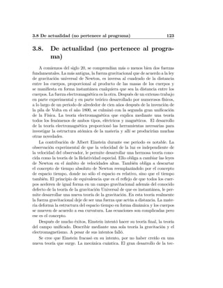 3.8 De actualidad (no pertenece al programa) 123
3.8. De actualidad (no pertenece al progra-
ma)
A comienzos del siglo 20, se comprendían más o menos bien dos fuerzas
fundamentales. La más antigua, la fuerza gravitacional que de acuerdo a la ley
de gravitación universal de Newton, es inversa al cuadrado de la distancia
entre los cuerpos, proporcional al producto de las masas de los cuerpos y
se maniﬁesta en forma instantánea cualquiera que sea la distancia entre los
cuerpos. La fuerza electromagnética es la otra. Después de un extenso trabajo
en parte experimental y en parte teórico desarrollado por numerosos físicos,
a lo largo de un periodo de alrededor de cien años después de la invención de
la pila de Volta en el año 1800, se culminó con la segunda gran uniﬁcación
de la Física. La teoría electromagnética que explica mediante una teoría
todos los fenómenos de ambos tipos, eléctricos y magnéticos. El desarrollo
de la teoría electromagnética proporcionó las herramientas necesarias para
investigar la estructura atómica de la materia y allí se producirían muchas
otras novedades.
La contribución de Albert Einstein durante ese periodo es notable. La
observación experimental de que la velocidad de la luz es independiente de
la velocidad del observador, le permite desarrollar una hermosa teoría cono-
cida como la teoría de la Relatividad especial. Ello obliga a cambiar las leyes
de Newton en el ámbito de velocidades altas. También obliga a descartar
el concepto de tiempo absoluto de Newton reemplazándolo por el concepto
de espacio tiempo, donde no sólo el espacio es relativo, sino que el tiempo
también. El principio de equivalencia que es el reﬂejo de que todos los cuer-
pos aceleren de igual forma en un campo gravitacional además del conocido
defecto de la teoría de la gravitación Universal de que es instantánea, le per-
mite desarrollar una nueva teoría de la gravitación. En esta teoría realmente
la fuerza gravitacional deje de ser una fuerza que actúa a distancia. La mate-
ria deforma la estructura del espacio tiempo en forma dinámica y los cuerpos
se mueven de acuerdo a esa curvatura. Las ecuaciones son complicadas pero
ese es el concepto.
Después de mucho éxitos, Einstein intentó hacer su teoría ﬁnal, la teoría
del campo uniﬁcado. Describir mediante una sola teoría la gravitación y el
electromagnetismo. A pesar de sus intentos falló.
Se cree que Einstein fracasó en su intento, por no haber creído en una
nueva teoría que surge. La mecánica cuántica. El gran desarrollo de la tec-
 