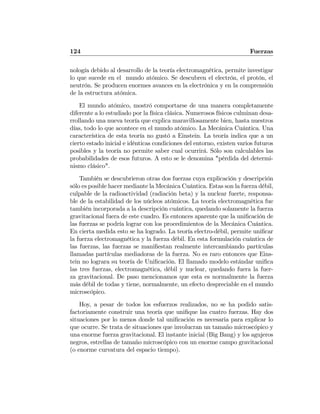 124 Fuerzas
nología debido al desarrollo de la teoría electromagnética, permite investigar
lo que sucede en el mundo atómico. Se descubren el electrón, el protón, el
neutrón. Se producen enormes avances en la electrónica y en la comprensión
de la estructura atómica.
El mundo atómico, mostró comportarse de una manera completamente
diferente a lo estudiado por la física clásica. Numerosos físicos culminan desa-
rrollando una nueva teoría que explica maravillosamente bien, hasta nuestros
días, todo lo que acontece en el mundo atómico. La Mecánica Cuántica. Una
característica de esta teoría no gustó a Einstein. La teoría indica que a un
cierto estado inicial e idénticas condiciones del entorno, existen varios futuros
posibles y la teoría no permite saber cual ocurrirá. Sólo son calculables las
probabilidades de esos futuros. A esto se le denomina "pérdida del determi-
nismo clásico".
También se descubrieron otras dos fuerzas cuya explicación y descripción
sólo es posible hacer mediante la Mecánica Cuántica. Estas son la fuerza débil,
culpable de la radioactividad (radiación beta) y la nuclear fuerte, responsa-
ble de la estabilidad de los núcleos atómicos. La teoría electromagnética fue
también incorporada a la descripción cuántica, quedando solamente la fuerza
gravitacional fuera de este cuadro. Es entonces aparente que la uniﬁcación de
las fuerzas se podría lograr con los procedimientos de la Mecánica Cuántica.
En cierta medida esto se ha logrado. La teoría electro-débil, permite uniﬁcar
la fuerza electromagnética y la fuerza débil. En esta formulación cuántica de
las fuerzas, las fuerzas se maniﬁestan realmente intercambiando partículas
llamadas partículas mediadoras de la fuerza. No es raro entonces que Eins-
tein no lograra su teoría de Uniﬁcación. El llamado modelo estándar uniﬁca
las tres fuerzas, electromagnética, débil y nuclear, quedando fuera la fuer-
za gravitacional. De paso mencionamos que esta es normalmente la fuerza
más débil de todas y tiene, normalmente, un efecto despreciable en el mundo
microscópico.
Hoy, a pesar de todos los esfuerzos realizados, no se ha podido satis-
factoriamente construir una teoría que uniﬁque las cuatro fuerzas. Hay dos
situaciones por lo menos donde tal uniﬁcación es necesaria para explicar lo
que ocurre. Se trata de situaciones que involucran un tamaño microscópico y
una enorme fuerza gravitacional. El instante inicial (Big Bang) y los agujeros
negros, estrellas de tamaño microscópico con un enorme campo gravitacional
(o enorme curvatura del espacio tiempo).
 