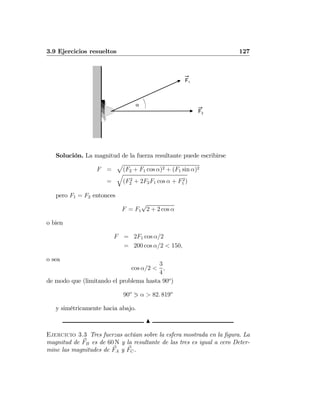 3.9 Ejercicios resueltos 127
α
F1
F2
Solución. La magnitud de la fuerza resultante puede escribirse
F =
p
(F2 + F1 cos α)2 + (F1 sin α)2
=
q
(F2
2 + 2F2F1 cos α + F2
1 )
pero F1 = F2 entonces
F = F1
√
2 + 2 cos α
o bien
F = 2F1 cos α/2
= 200 cos α/2 < 150,
o sea
cos α/2 <
3
4
,
de modo que (limitando el problema hasta 90o
)
90o
1 α > 82. 819o
y simétricamente hacia abajo.
N
Ejercicio 3.3 Tres fuerzas actúan sobre la esfera mostrada en la ﬁgura. La
magnitud de FB es de 60 N y la resultante de las tres es igual a cero Deter-
mine las magnitudes de FA y FC.
 