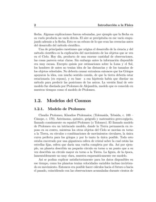 2 Introducción a la Física
ﬂecha. Algunas explicaciones fueron esbozadas, por ejemplo que la ﬂecha en
su vuelo producía un vacío detrás. El aire se precipitaba en ese vacío empu-
jando además a la ﬂecha. Esto es un esbozo de lo que eran las creencias antes
del desarrollo del método cientíﬁco.
Una de principales cuestiones que origina el desarrollo de la ciencia y del
método cientíﬁco es la explicación del movimiento de los objetos que se ven
en el Cielo. Hoy día, producto de una enorme cantidad de observaciones,
las cosas parecen estar claras. Sin embargo antes la información disponible
era muy escasa. Excepto quizás por estimaciones sobre la Luna y el Sol,
los hombres de antes no tenían idea de las distancias y de los tamaños de
los objetos celestiales. No debería causar extrañeza entonces que los Griegos
apoyaron la idea, con mucho sentido común, de que la tierra debería estar
estacionaria (en reposo), y en base a esa hipótesis había que diseñar un
método para predecir las posiciones de los astros. La versión ﬁnal de este
modelo fue diseñada por Ptolomeo de Alejandría, modelo que es conocido en
nuestros tiempos como el modelo de Ptolomeo.
1.2. Modelos del Cosmos
1.2.1. Modelo de Ptolomeo
Claudio Ptolomeo, Klaudios Ptolemaios; (Tolemaida, Tebaida, c. 100 —
Cánope, c. 170). Astrónomo, químico, geógrafo y matemático greco-egipcio,
llamado comúnmente en español Ptolomeo (o Tolomeo). El llamado modelo
de Ptolomeo era un intrincado modelo, donde la Tierra permanecía en re-
poso en su centro, mientras los otros objetos del Cielo se movían en torno
a la Tierra, en círculos o combinaciones de movimientos circulares, la única
curva perfecta para los griegos y por lo tanto la única posible. Todo esto
estaba encerrado por una gigantesca esfera de cristal sobre la cual están las
estrellas ﬁjas, esfera que daría una vuelta completa por día. Así por ejem-
plo, un planeta describía un pequeño círculo en torno a un punto que a su
vez describía un círculo mayor en torno a la Tierra. La ﬁgura, de la época,
lamentablemente no muy clara, muestra esquemáticamente ese modelo.
Así se podían explicar satisfactoriamente para los datos disponibles en
ese tiempo, como los planetas tenían velocidades variables incluso invirtien-
do su movimiento. Entonces era posible hacer cálculos hacia el futuro o hacia
el pasado, coincidiendo con las observaciones acumuladas durante cientos de
 
