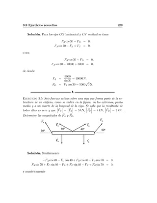 3.9 Ejercicios resueltos 129
Solución. Para los ejes OX horizontal y OY vertical se tiene
FA cos 30 − FD = 0,
FA sin 30 − FB + FC = 0,
o sea
FA cos 30 − FD = 0,
FA sin 30 − 10000 + 5000 = 0,
de donde
FA =
5000
sin 30
= 10000 N,
FD = FA cos 30 = 5000
√
3 N.
N
Ejercicio 3.5 Seis fuerzas actúan sobre una viga que forma parte de la es-
tructura de un ediﬁcio, como se indica en la ﬁgura, en los extremos, punto
medio y a un cuarto de la longitud de la viga. Se sabe que la resultante de
todas ellas es cero y que
¯
¯
¯FB
¯
¯
¯ =
¯
¯
¯FE
¯
¯
¯ = 5 kN,
¯
¯
¯FC
¯
¯
¯ = 4 kN,
¯
¯
¯FD
¯
¯
¯ = 2 kN.
Determine las magnitudes de FA y FG.
FA
FB
FG
70º
FE
FC FD
40º 40º 50º
Solución. Similarmente
−FA cos 70 − FC cos 40 + FD cos 40 + FG cos 50 = 0,
FA sin 70 + FC sin 40 − FB + FD sin 40 − FE + FG sin 50 = 0,
y numéricamente
 