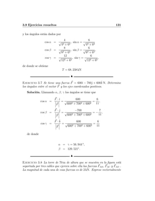3.9 Ejercicios resueltos 131
y los ángulos están dados por
cos α =
4
√
42 + 62
, sin α =
6
√
42 + 62
cos β =
8
√
82 + 62
, sin β =
6
√
82 + 62
,
cos γ =
12
√
122 + 62
, sin γ =
6
√
122 + 62
,
de donde se obtiene
T = 68. 238 kN
N
Ejercicio 3.7 Se tiene una fuerza F = 600ˆı − 700ˆj + 600ˆk N. Determine
los ángulos entre el vector F y los ejes coordenados positivos.
Solución. Llamando α, β, γ los ángulos se tiene que
cos α =
F · ˆı
¯
¯
¯F
¯
¯
¯
=
600
√
6002 + 7002 + 6002
=
6
11
,
cos β =
F · ˆj
¯
¯
¯F
¯
¯
¯
=
−700
√
6002 + 7002 + 6002
= −
7
11
,
cos γ =
F · ˆk
¯
¯
¯F
¯
¯
¯
=
600
√
6002 + 7002 + 6002
=
6
11
de donde
α = γ = 56. 944 o
,
β = 129. 521o
.
N
Ejercicio 3.8 La torre de 70 m de altura que se muestra en la ﬁgura está
soportada por tres cables que ejercen sobre ella las fuerzas FAB, FAC y FAD .
La magnitud de cada una de esas fuerzas es de 2 kN. Exprese vectorialmente
 