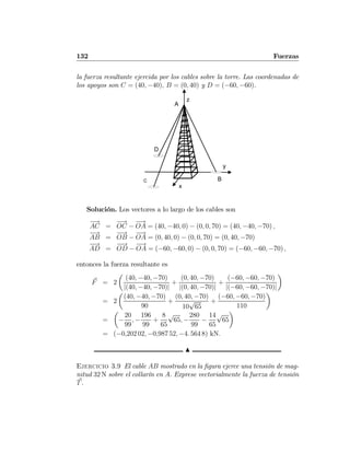 132 Fuerzas
la fuerza resultante ejercida por los cables sobre la torre. Las coordenadas de
los apoyos son C = (40, −40), B = (0, 40) y D = (−60, −60).
B
x
y
D
C
z
A
Solución. Los vectores a lo largo de los cables son
−→
AC =
−→
OC −
−→
OA = (40, −40, 0) − (0, 0, 70) = (40, −40, −70) ,
−→
AB =
−−→
OB −
−→
OA = (0, 40, 0) − (0, 0, 70) = (0, 40, −70)
−−→
AD =
−−→
OD −
−→
OA = (−60, −60, 0) − (0, 0, 70) = (−60, −60, −70) ,
entonces la fuerza resultante es
F = 2
µ
(40, −40, −70)
|(40, −40, −70)|
+
(0, 40, −70)
|(0, 40, −70)|
+
(−60, −60, −70)
|(−60, −60, −70)|
¶
= 2
µ
(40, −40, −70)
90
+
(0, 40, −70)
10
√
65
+
(−60, −60, −70)
110
¶
=
µ
−
20
99
, −
196
99
+
8
65
√
65, −
280
99
−
14
65
√
65
¶
= (−0,202 02, −0,987 52, −4. 564 8) kN.
N
Ejercicio 3.9 El cable AB mostrado en la ﬁgura ejerce una tensión de mag-
nitud 32 N sobre el collarín en A. Exprese vectorialmente la fuerza de tensión
T.
 