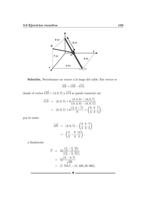 3.9 Ejercicios resueltos 133
4 m
A
4 m
7 m
6 m
4 m
B
x
y
Solución. Necesitamos un vector a lo largo del cable. Ese vector es
−→
AB =
−−→
OB −
−→
OA,
donde el vector
−−→
OB = (4, 0, 7) y
−→
OA se puede construir así
−→
OA = (0, 0, 7) + 6
(4, 4, 0) − (0, 0, 7)
|(4, 4, 0) − (0, 0, 7)|
= (0, 0, 7) + 6
(4, 4, −7)
9
=
µ
8
3
,
8
3
,
7
3
¶
,
por lo tanto
−→
AB = (4, 0, 7) −
µ
8
3
,
8
3
,
7
3
¶
=
µ
4
3
, −
8
3
,
14
3
¶
,
y ﬁnalmente
T = 32
¡4
3
, −8
3
, 14
3
¢
¯
¯
¡4
3
, −8
3
, 14
3
¢¯
¯
= 32
(2, −4, 7)
√
69
= (7. 704 7, −15. 409, 26. 966) .
N
 
