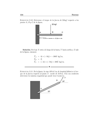 134 Fuerzas
Ejercicio 3.10 Determine el torque de la fuerza de 50 kgf respecto a los
puntos A, B y C de la ﬁgura.
A B C
6 m 4 m
50 kgf
Solución. Si el eje X está a lo largo de la barra, Y hacia arriba y Z sale
de la ﬁgura, entonces
ΓA = 6ˆı × (−50ˆj) = −300ˆk kgf m,
ΓB = 0,
ΓC = (−4ˆı) × (−50ˆj) = 200ˆk kgf m.
N
Ejercicio 3.11 En la ﬁgura, la viga AB de 5 m de longitud fallará si el tor-
que de la fuerza respecto al punto A excede de 10 N m. Con esa condición
determine la máxima magnitud que puede tener la fuerza.
A
B
F
30º
25º
 