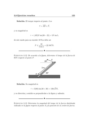 3.9 Ejercicios resueltos 135
Solución. El torque respecto al punto A es
τ =
−→
AB × F,
y su magnitud es
τ = (AB)F sin(30 − 25) = 5F sin 5,
de este modo para no exceder 10 N m debe ser
F 0
10
5 sin 5
= 22. 947 N.
N
Ejercicio 3.12 De acuerdo a la ﬁgura, determine el torque de la fuerza de
80 N respecto al punto P.
40º
20º
F
P
3 m
Solución. Su magnitud es
τ = 3(80) sin(40 + 20) = 120
√
3 N,
y su dirección y sentido es perpendicular a la ﬁgura y saliendo.
N
Ejercicio 3.13 Determine la magnitud del torque de la fuerza distribuida
indicada en la ﬁgura respecto al punto A y la posición de su centro de fuerza.
 